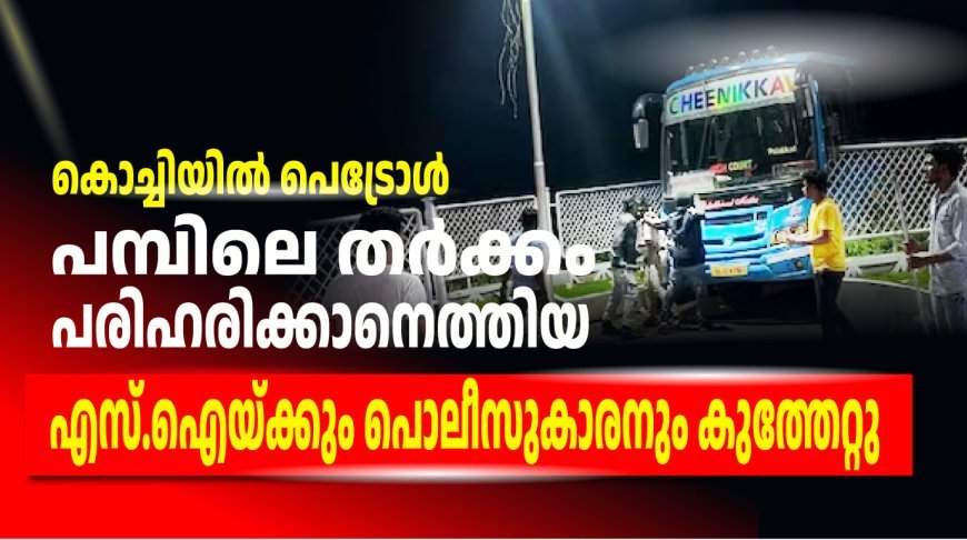 കൊച്ചിയിൽ പെട്രോൾ പമ്പിലെ തർക്കം പരിഹരിക്കാനെത്തിയ എസ്.ഐയ്ക്കും പൊലീസുകാരനും കുത്തേറ്റു